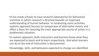 It has made schools to have research laboratories for behavioral
scientists in which research is directed towards an improved
understanding of human behavior. In conducting some activities,
systems approach focuses on comparison of alternative means and
offers a basis for choosing the most appropriate course of action in a
problematic situation.
In system approach, both instructors and learners know what they
are expected to teach and to learn respectively. And what learners
can do at the end of instruction is documented.
Knowledge, skills, and behaviors expected to change are identified.
 