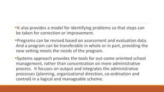 It also provides a model for identifying problems so that steps can
be taken for correction or improvement.
Programs can be revised based on assessment and evaluation data.
And a program can be transferable in whole or in part, providing the
new setting meets the needs of the program.
Systems approach provides the tools for out-come oriented school
management, rather than concentration on mere administrative
process. It focuses on output and integrates the administrative
processes (planning, organizational direction, co-ordination and
control) in a logical and manageable scheme.
 