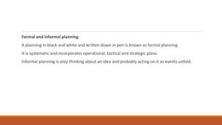 Formal and informal planning
A planning in black and white and written down in pen is known as formal planning.
It is systematic and incorporates operational, tactical and strategic plans.
Informal planning is only thinking about an idea and probably acting on it as events unfold.
 