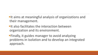It aims at meaningful analysis of organizations and
their management.
It also facilitates the interaction between
organization and its environment.
Finally, it guides manager to avoid analyzing
problems in isolation and to develop an integrated
approach.
 