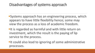 Disadvantages of systems approach
Systems approach has an engineering process, which
appears to have little flexibility hence; some may
view the process as a loss of academic freedom.
It is regarded as harmful and with little return on
investment, which the result is the paying of lip
service to the process.
It could also lead to ignoring of some administrative
processes.
 