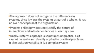 The approach does not recognize the differences in
systems, since it views the systems as part of a whole. It has
an over-conceptual of the organization.
Systems philosophy does not specify the nature of
interactions and interdependencies of each system.
Finally, systems approach is sometimes unpractical as it
cannot be easily and directly applied to practical problems.
It also lacks universality. It is a complex system
 