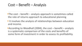Cost – Benefit – Analysis
The cost – benefit – analysis approach is sometimes called
the rate of returns approach to educational planning
 It involves the analysis of relationships between education
and income.
According to Woodhall (2004), the cost – benefit – analysis
is a systematic comparison of the costs and benefits of
some form of investment in order to assess its profitability.
 