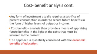 Cost- benefit analysis cont.
Any form of investment usually requires a sacrifice of
present consumption in order to secure future benefits in
the form of higher levels of output or income.
 Cost benefit – analysis then provide a means of appraising
future benefits in the light of the costs that must be
incurred in the present.
The approach is essentially concerned with the economic
benefits of education.
 
