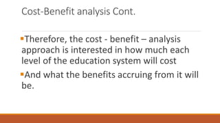 Cost-Benefit analysis Cont.
Therefore, the cost - benefit – analysis
approach is interested in how much each
level of the education system will cost
And what the benefits accruing from it will
be.
 