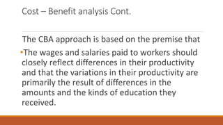 Cost – Benefit analysis Cont.
The CBA approach is based on the premise that
•The wages and salaries paid to workers should
closely reflect differences in their productivity
and that the variations in their productivity are
primarily the result of differences in the
amounts and the kinds of education they
received.
 