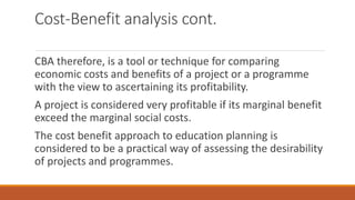 Cost-Benefit analysis cont.
CBA therefore, is a tool or technique for comparing
economic costs and benefits of a project or a programme
with the view to ascertaining its profitability.
A project is considered very profitable if its marginal benefit
exceed the marginal social costs.
The cost benefit approach to education planning is
considered to be a practical way of assessing the desirability
of projects and programmes.
 