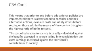 CBA Cont.
This means that prior to and before educational policies are
implemented there is always need to consider and their
alternative actions, evaluate costs and utility drives before
setting on those within the means of the country that gives
the highest ratio of befits to costs.
The cost of education to society is usually calculated against
the benefits expected to accrue taking into consideration the
extra earnings measured against the individual’s
contributions to society.
 