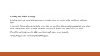 Standing and ad hoc planning
Standing plans are somewhat permanent in nature and are meant to be used over and over
again.
In contrast, Ad hoc plans are usually generated for specific matters and are prepared only when
some needs arise- often to solve a specific problem or attend to a specific kind of need.
When the particular need is addressed then such plans cease to exist.
Hence, they usually have very short life spans.
 