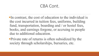 CBA Cont.
In contrast, the cost of education to the individual is
the cost incurred in tuition fees, uniforms, building
fund, transportation, boarding and / or hostel fees,
books, and earnings forgone, or accruing to people
due to additional education.
Private rate of returns is often subsidized by the
society through scholarships, bursaries, etc.
 