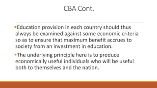 CBA Cont.
Education provision in each country should thus
always be examined against some economic criteria
so as to ensure that maximum benefit accrues to
society from an investment in education.
The underlying principle here is to produce
economically useful individuals who will be useful
both to themselves and the nation.
 