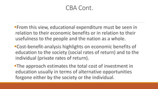 CBA Cont.
From this view, educational expenditure must be seen in
relation to their economic benefits or in relation to their
usefulness to the people and the nation as a whole.
Cost-benefit-analysis highlights on economic benefits of
education to the society (social rates of return) and to the
individual (private rates of return).
The approach estimates the total cost of investment in
education usually in terms of alternative opportunities
forgone either by the society or the individual.
 