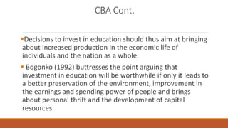 CBA Cont.
Decisions to invest in education should thus aim at bringing
about increased production in the economic life of
individuals and the nation as a whole.
 Bogonko (1992) buttresses the point arguing that
investment in education will be worthwhile if only it leads to
a better preservation of the environment, improvement in
the earnings and spending power of people and brings
about personal thrift and the development of capital
resources.
 