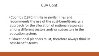 CBA Cont.
Coombs (1970) thinks in similar lines and
recommends the use of the cost-benefit-analysis
approach for the allocation of national resources
among different sectors and/ or subsectors in the
education system.
 Educational planners must, therefore always think in
cost-benefit-terms.
 