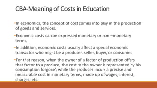 CBA-Meaning of Costs in Education
•In economics, the concept of cost comes into play in the production
of goods and services.
•Economic costs can be expressed monetary or non –monetary
terms.
•In addition, economic costs usually affect a special economic
transactor who might be a producer, seller, buyer, or consumer.
•For that reason, when the owner of a factor of production offers
that factor to a produce, the cost to the owner is represented by his
consumption forgone’, while the producer incurs a precise and
measurable cost in monetary terms, made up of wages, interest,
charges, etc.
 