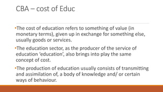 CBA – cost of Educ
•The cost of education refers to something of value (in
monetary terms), given up in exchange for something else,
usually goods or services.
•The education sector, as the producer of the service of
education ‘education’, also brings into play the same
concept of cost.
•The production of education usually consists of transmitting
and assimilation of, a body of knowledge and/ or certain
ways of behaviour.
 