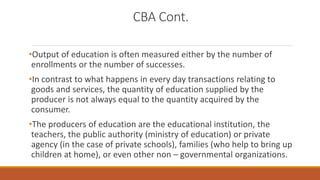 CBA Cont.
•Output of education is often measured either by the number of
enrollments or the number of successes.
•In contrast to what happens in every day transactions relating to
goods and services, the quantity of education supplied by the
producer is not always equal to the quantity acquired by the
consumer.
•The producers of education are the educational institution, the
teachers, the public authority (ministry of education) or private
agency (in the case of private schools), families (who help to bring up
children at home), or even other non – governmental organizations.
 