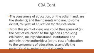 CBA Cont.
•The consumers of education, on the other hand, are
the students, and their parents who are, to some
extent, ‘buyers’ of education for their children.
•From this point of view, one could thus speak of (a)
the cost of education to the agencies producing
education, mainly educational institutions and
administrative authorities; (b) the cost of education
to the consumers of education, essentially the
parents and guardians of the students.
 