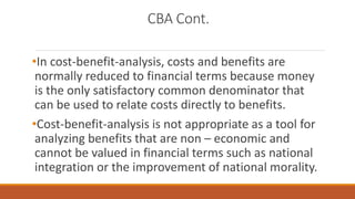 CBA Cont.
•In cost-benefit-analysis, costs and benefits are
normally reduced to financial terms because money
is the only satisfactory common denominator that
can be used to relate costs directly to benefits.
•Cost-benefit-analysis is not appropriate as a tool for
analyzing benefits that are non – economic and
cannot be valued in financial terms such as national
integration or the improvement of national morality.
 