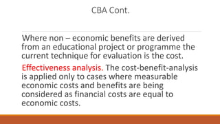 CBA Cont.
Where non – economic benefits are derived
from an educational project or programme the
current technique for evaluation is the cost.
Effectiveness analysis. The cost-benefit-analysis
is applied only to cases where measurable
economic costs and benefits are being
considered as financial costs are equal to
economic costs.
 