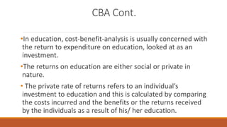 CBA Cont.
•In education, cost-benefit-analysis is usually concerned with
the return to expenditure on education, looked at as an
investment.
•The returns on education are either social or private in
nature.
• The private rate of returns refers to an individual’s
investment to education and this is calculated by comparing
the costs incurred and the benefits or the returns received
by the individuals as a result of his/ her education.
 