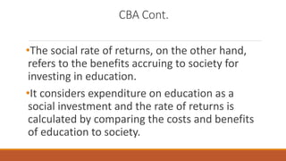 CBA Cont.
•The social rate of returns, on the other hand,
refers to the benefits accruing to society for
investing in education.
•It considers expenditure on education as a
social investment and the rate of returns is
calculated by comparing the costs and benefits
of education to society.
 