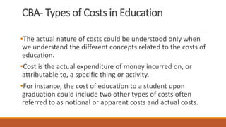 CBA- Types of Costs in Education
•The actual nature of costs could be understood only when
we understand the different concepts related to the costs of
education.
•Cost is the actual expenditure of money incurred on, or
attributable to, a specific thing or activity.
•For instance, the cost of education to a student upon
graduation could include two other types of costs often
referred to as notional or apparent costs and actual costs.
 