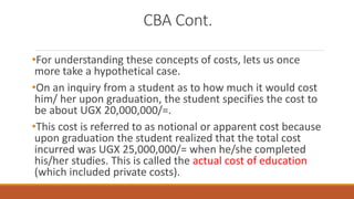 CBA Cont.
•For understanding these concepts of costs, lets us once
more take a hypothetical case.
•On an inquiry from a student as to how much it would cost
him/ her upon graduation, the student specifies the cost to
be about UGX 20,000,000/=.
•This cost is referred to as notional or apparent cost because
upon graduation the student realized that the total cost
incurred was UGX 25,000,000/= when he/she completed
his/her studies. This is called the actual cost of education
(which included private costs).
 