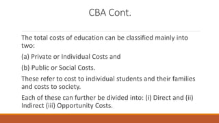 CBA Cont.
The total costs of education can be classified mainly into
two:
(a) Private or Individual Costs and
(b) Public or Social Costs.
These refer to cost to individual students and their families
and costs to society.
Each of these can further be divided into: (i) Direct and (ii)
Indirect (iii) Opportunity Costs.
 