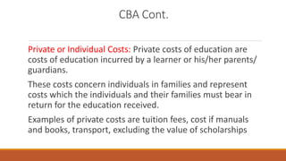 CBA Cont.
Private or Individual Costs: Private costs of education are
costs of education incurred by a learner or his/her parents/
guardians.
These costs concern individuals in families and represent
costs which the individuals and their families must bear in
return for the education received.
Examples of private costs are tuition fees, cost if manuals
and books, transport, excluding the value of scholarships
 
