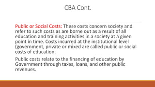 CBA Cont.
Public or Social Costs: These costs concern society and
refer to such costs as are borne out as a result of all
education and training activities in a society at a given
point in time. Costs incurred at the institutional level
(government, private or mixed are called public or social
costs of education.
Public costs relate to the financing of education by
Government through taxes, loans, and other public
revenues.
 