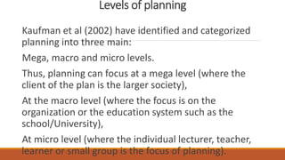 Levels of planning
Kaufman et al (2002) have identified and categorized
planning into three main:
Mega, macro and micro levels.
Thus, planning can focus at a mega level (where the
client of the plan is the larger society),
At the macro level (where the focus is on the
organization or the education system such as the
school/University),
At micro level (where the individual lecturer, teacher,
learner or small group is the focus of planning).
 