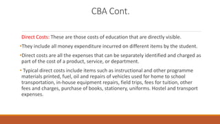 CBA Cont.
Direct Costs: These are those costs of education that are directly visible.
•They include all money expenditure incurred on different items by the student.
•Direct costs are all the expenses that can be separately identified and charged as
part of the cost of a product, service, or department.
• Typical direct costs include items such as instructional and other programme
materials printed, fuel, oil and repairs of vehicles used for home to school
transportation, in-house equipment repairs, field trips, fees for tuition, other
fees and charges, purchase of books, stationery, uniforms. Hostel and transport
expenses.
 