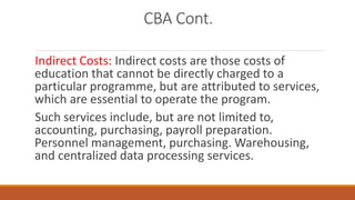 CBA Cont.
Indirect Costs: Indirect costs are those costs of
education that cannot be directly charged to a
particular programme, but are attributed to services,
which are essential to operate the program.
Such services include, but are not limited to,
accounting, purchasing, payroll preparation.
Personnel management, purchasing. Warehousing,
and centralized data processing services.
 