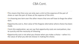 CBA Cont.
•This means that then one can only own a shirt at the expense of the pair of
shoes or own the pair of shoes at the expense of the shirt.
• In choosing one item over the other means that one will have to forgo the other
item.
•Opportunity cost is, then value of the forgone alternative where choice has been
made.
• Form this explanation, we can say that opportunity costs are everywhere, due
to scarcity and the necessity of choosing.
•Opportunity cost is not what you choose when you make a choice – rather it is
the value of what you did not choose in making the choice.
 