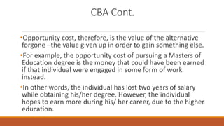CBA Cont.
•Opportunity cost, therefore, is the value of the alternative
forgone –the value given up in order to gain something else.
•For example, the opportunity cost of pursuing a Masters of
Education degree is the money that could have been earned
if that individual were engaged in some form of work
instead.
•In other words, the individual has lost two years of salary
while obtaining his/her degree. However, the individual
hopes to earn more during his/ her career, due to the higher
education.
 