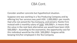 CBA Cont.
Consider another concrete but hypothetical situation.
Suppose one was working in a Tea Producing Company and by
offering his/ her services was paid UGX. 1,000,000/= per month.
Had s/he not joined the Tea Company, and joined a Textile Firm
instead with a monthly salary of UGX. 500,000/=, it means that
the value in the next best alternative use would have been UGX.
500,000/=. According to the economist, the opportunity cost for
this individual would be the UGX. 500,000/= forgone while
keeping him/her employed in the Tea Company.
 