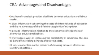 CBA- Advantages and Disadvantages
•Cost-benefit-analysis provides vital links between education and labour
market.
•It gives information concerning the costs of different kinds of education
and the relative costs of the different categories of manpower.
•It provide information in relation to the economic consequences of
alternative educational policies.
•It may suggest ways of increasing the profitability of education. This can
be done by increasing benefits or lowering costs.
• It focuses attention on the problem of choosing between alternative
investment patterns.
 