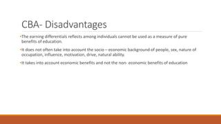 CBA- Disadvantages
•The earning differentials reflects among individuals cannot be used as a measure of pure
benefits of education.
•It does not often take into account the socio – economic background of people, sex, nature of
occupation, influence, motivation, drive, natural ability.
•It takes into account economic benefits and not the non- economic benefits of education
 