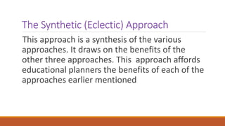 The Synthetic (Eclectic) Approach
This approach is a synthesis of the various
approaches. It draws on the benefits of the
other three approaches. This approach affords
educational planners the benefits of each of the
approaches earlier mentioned
 