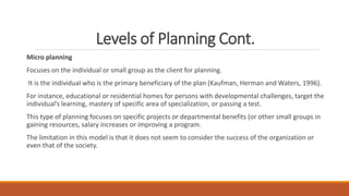 Levels of Planning Cont.
Micro planning
Focuses on the individual or small group as the client for planning.
It is the individual who is the primary beneficiary of the plan (Kaufman, Herman and Waters, 1996).
For instance, educational or residential homes for persons with developmental challenges, target the
individual’s learning, mastery of specific area of specialization, or passing a test.
This type of planning focuses on specific projects or departmental benefits (or other small groups in
gaining resources, salary increases or improving a program.
The limitation in this model is that it does not seem to consider the success of the organization or
even that of the society.
 