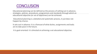 CONCLUSION
Educational planning can be defined as the process of setting out in advance,
strategies, policies, procedures, programmes and standards through which an
educational objective (or set of objectives) can be achieved.
Educational planning is a detailed and systematic process, it just does not
happen by chance.
It sets out in advance. It is a forecast of what duties, assignments and tasks
are to take pace in the future.
It is goal-oriented: it is directed at achieving a set educational objective.
 