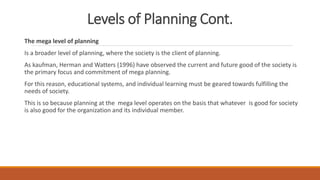 Levels of Planning Cont.
The mega level of planning
Is a broader level of planning, where the society is the client of planning.
As kaufman, Herman and Watters (1996) have observed the current and future good of the society is
the primary focus and commitment of mega planning.
For this reason, educational systems, and individual learning must be geared towards fulfilling the
needs of society.
This is so because planning at the mega level operates on the basis that whatever is good for society
is also good for the organization and its individual member.
 
