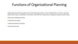 Functions of Organizational Planning
Organizational planning plays four interlocking functions. Even though they, at times, overlap
each other they, nonetheless, facilitate and fulfill the objectives and goals of general planning.
Decision making function
Technical function
Implementation function
Control function
 