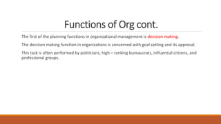 Functions of Org cont.
The first of the planning functions in organizational management is decision making.
The decision making function in organizations is concerned with goal setting and its approval.
This task is often performed by politicians, high – ranking bureaucrats, influential citizens, and
professional groups.
 