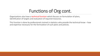 Functions of Org cont.
Organizations also have a technical function which focuses on formulation of plans,
identification of targets and evaluation of required resources.
This function is done by professionals trained in statistics who provide the technical know – how
and expertise necessary for the formulation of such plans and policies.
 