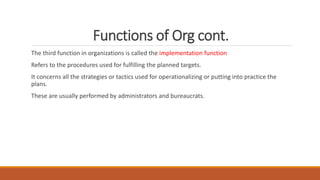 Functions of Org cont.
The third function in organizations is called the implementation function
Refers to the procedures used for fulfilling the planned targets.
It concerns all the strategies or tactics used for operationalizing or putting into practice the
plans.
These are usually performed by administrators and bureaucrats.
 