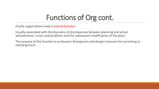 Functions of Org cont.
Finally, organizations have a control function
Usually associated with the discovery of discrepancies between planning and actual
achievements, errors and problems and the subsequent modification of the plans.
The purpose of this function is to discover divergences and design measures for correcting or
mending them.
 