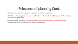 Relevance of planning Cont.
Planning is important to managers because it minimizes uncertainty.
The future of any organization is, more often than not, uncertain and things are likely to change
with the passage of time.
Good planning, therefore, enhances certainty and helps in minimizing the uncertainties
associated with the future as it anticipates future events.
 
