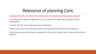 Relevance of planning Cont.
Good planning often facilitates the achievements of organizational objectives and goals.
For that reason, good managers plan so as to achieve the objectives and goals of their
organization.
Usually, the first step in planning is to fix objectives.
When this is done, the execution of plans will be facilitated towards these objectives.
Planning and plans often keep management in focus and it gives them a sense of direction to
operate.
 